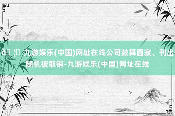 🦄九游娱乐(中国)网址在线公司鼓舞圆寂、刊出随机被取销-九游娱乐(中国)网址在线