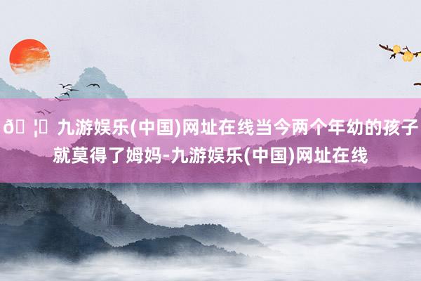 🦄九游娱乐(中国)网址在线当今两个年幼的孩子就莫得了姆妈-九游娱乐(中国)网址在线