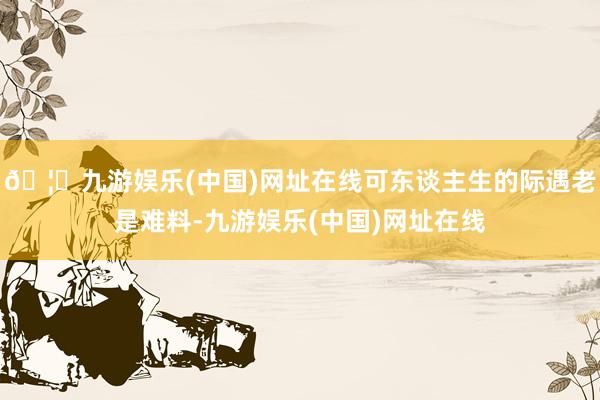 🦄九游娱乐(中国)网址在线可东谈主生的际遇老是难料-九游娱乐(中国)网址在线