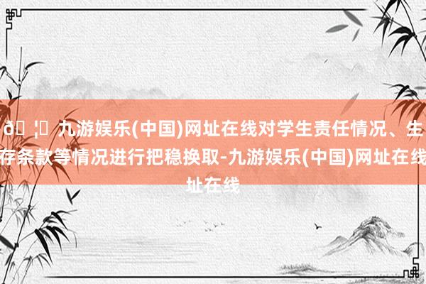 🦄九游娱乐(中国)网址在线对学生责任情况、生存条款等情况进行把稳换取-九游娱乐(中国)网址在线