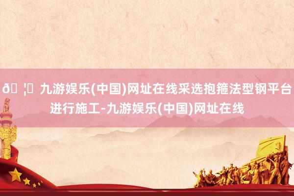 🦄九游娱乐(中国)网址在线采选抱箍法型钢平台进行施工-九游娱乐(中国)网址在线