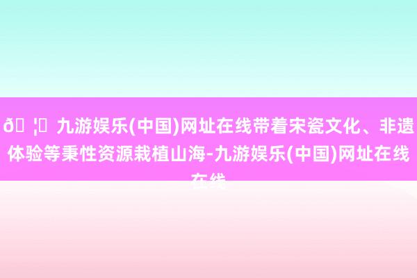 🦄九游娱乐(中国)网址在线带着宋瓷文化、非遗体验等秉性资源栽植山海-九游娱乐(中国)网址在线