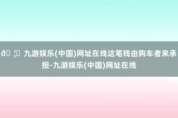 🦄九游娱乐(中国)网址在线这笔钱由购车者来承担-九游娱乐(中国)网址在线