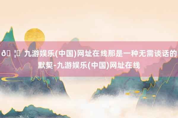 🦄九游娱乐(中国)网址在线那是一种无需谈话的默契-九游娱乐(中国)网址在线
