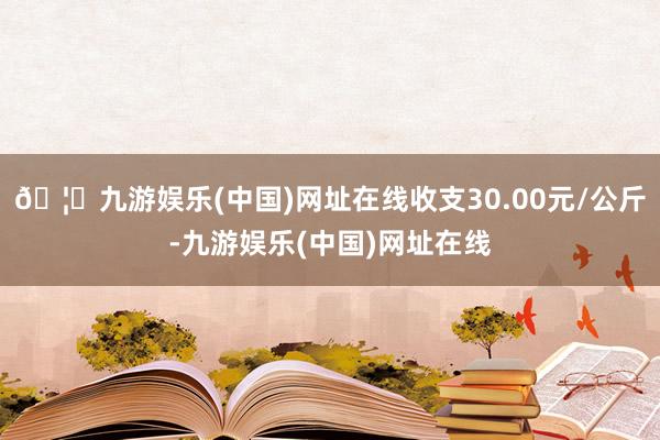 🦄九游娱乐(中国)网址在线收支30.00元/公斤-九游娱乐(中国)网址在线