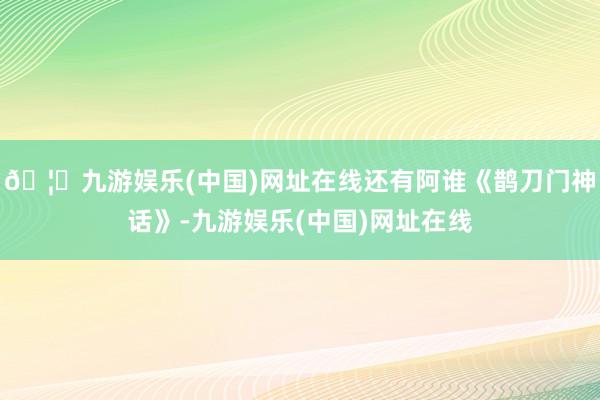 🦄九游娱乐(中国)网址在线还有阿谁《鹊刀门神话》-九游娱乐(中国)网址在线