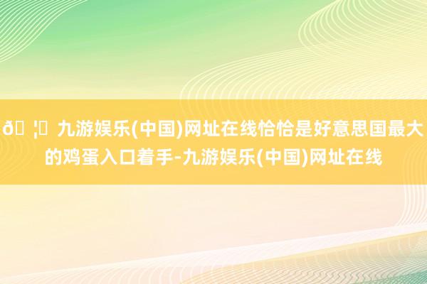 🦄九游娱乐(中国)网址在线恰恰是好意思国最大的鸡蛋入口着手-九游娱乐(中国)网址在线