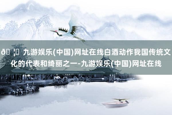 🦄九游娱乐(中国)网址在线白酒动作我国传统文化的代表和绮丽之一-九游娱乐(中国)网址在线