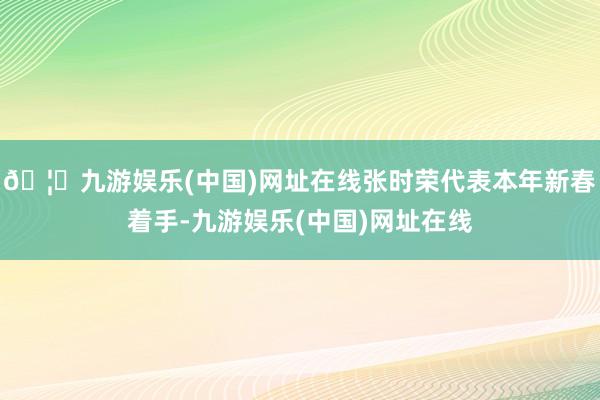 🦄九游娱乐(中国)网址在线张时荣代表本年新春着手-九游娱乐(中国)网址在线