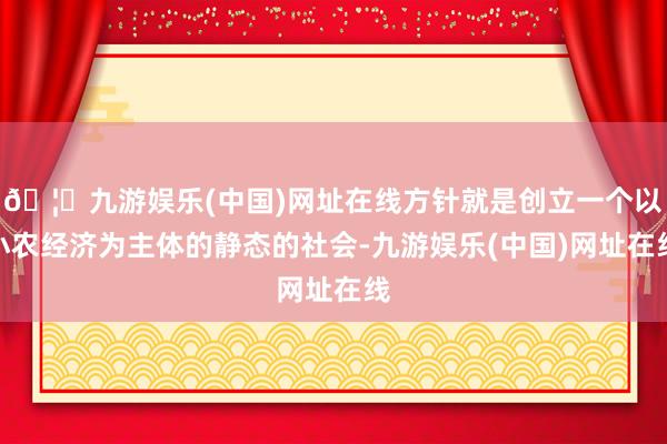 🦄九游娱乐(中国)网址在线方针就是创立一个以小农经济为主体的静态的社会-九游娱乐(中国)网址在线