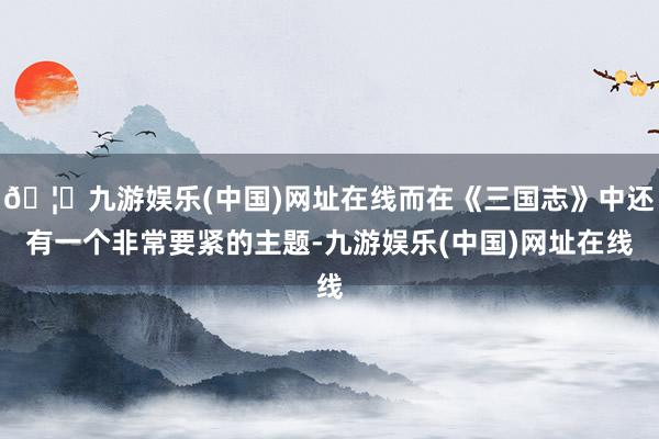 🦄九游娱乐(中国)网址在线而在《三国志》中还有一个非常要紧的主题-九游娱乐(中国)网址在线