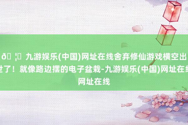 🦄九游娱乐(中国)网址在线舍弃修仙游戏横空出世了！就像路边摆的电子盆栽-九游娱乐(中国)网址在线