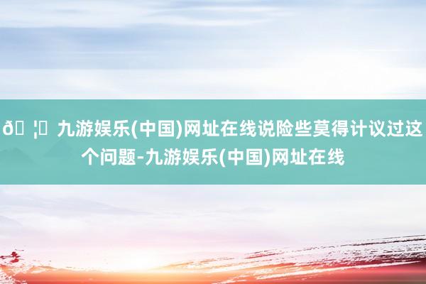 🦄九游娱乐(中国)网址在线说险些莫得计议过这个问题-九游娱乐(中国)网址在线