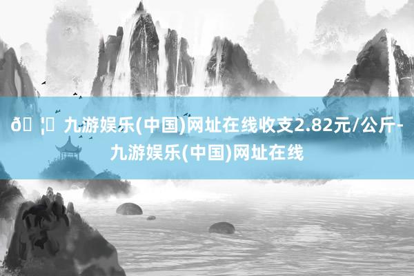 🦄九游娱乐(中国)网址在线收支2.82元/公斤-九游娱乐(中国)网址在线