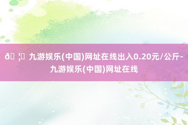 🦄九游娱乐(中国)网址在线出入0.20元/公斤-九游娱乐(中国)网址在线