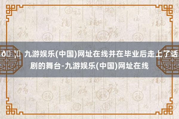 🦄九游娱乐(中国)网址在线并在毕业后走上了话剧的舞台-九游娱乐(中国)网址在线