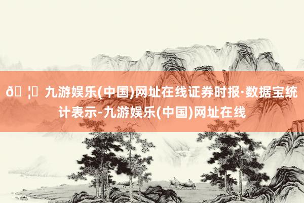 🦄九游娱乐(中国)网址在线　　证券时报·数据宝统计表示-九游娱乐(中国)网址在线
