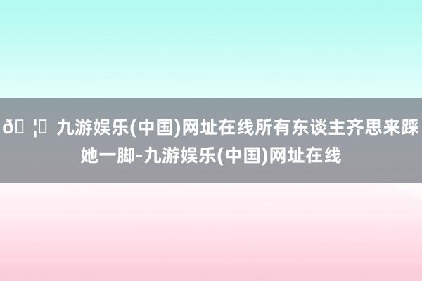 🦄九游娱乐(中国)网址在线所有东谈主齐思来踩她一脚-九游娱乐(中国)网址在线