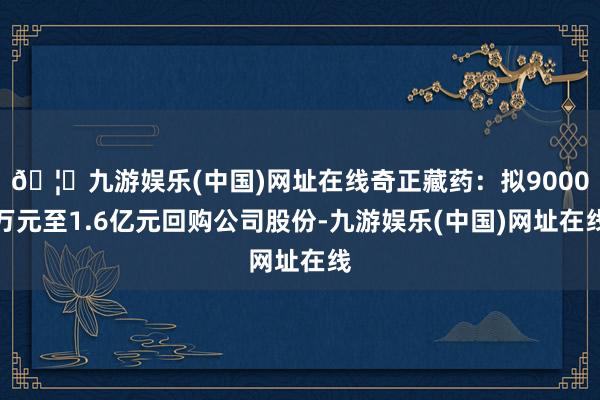 🦄九游娱乐(中国)网址在线奇正藏药：拟9000万元至1.6亿元回购公司股份-九游娱乐(中国)网址在线