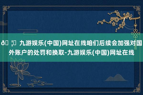 🦄九游娱乐(中国)网址在线咱们后续会加强对国外账户的处罚和换取-九游娱乐(中国)网址在线