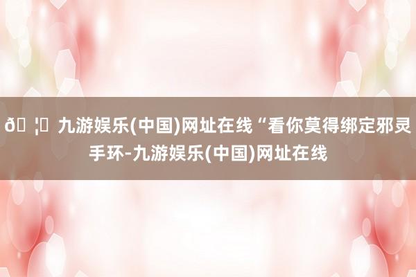 🦄九游娱乐(中国)网址在线“看你莫得绑定邪灵手环-九游娱乐(中国)网址在线