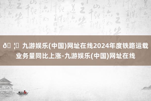 🦄九游娱乐(中国)网址在线2024年度铁路运载业务量同比上涨-九游娱乐(中国)网址在线