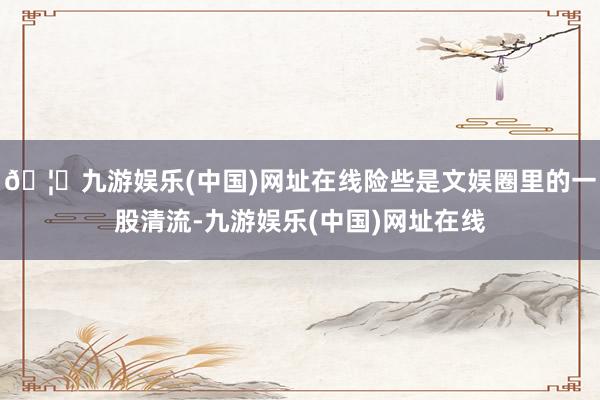 🦄九游娱乐(中国)网址在线险些是文娱圈里的一股清流-九游娱乐(中国)网址在线