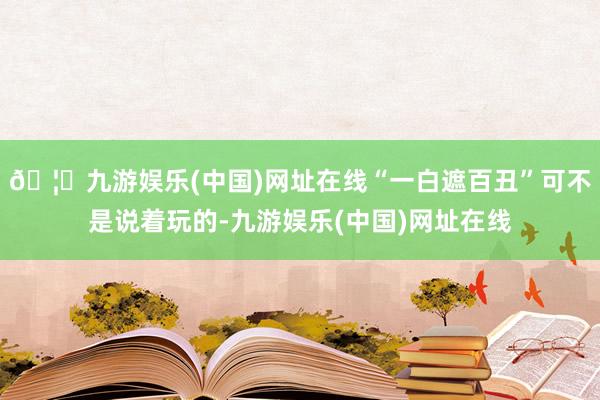 🦄九游娱乐(中国)网址在线“一白遮百丑”可不是说着玩的-九游娱乐(中国)网址在线