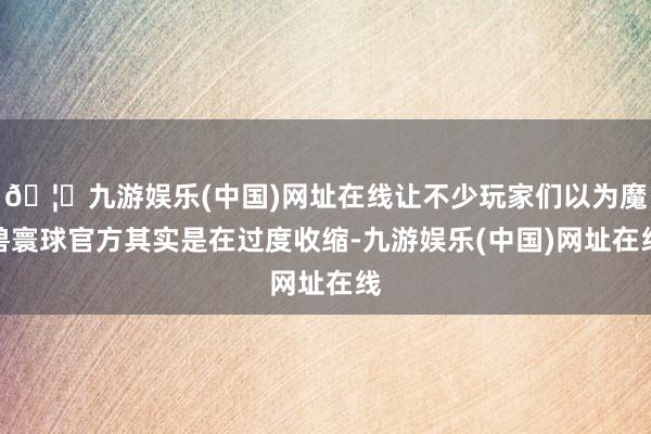 🦄九游娱乐(中国)网址在线让不少玩家们以为魔兽寰球官方其实是在过度收缩-九游娱乐(中国)网址在线