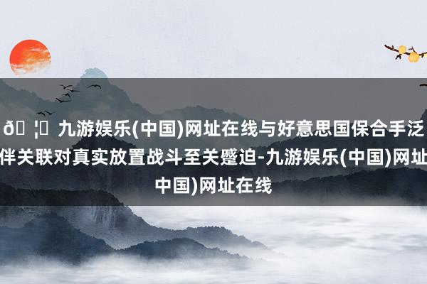 🦄九游娱乐(中国)网址在线与好意思国保合手泛泛伙伴关联对真实放置战斗至关蹙迫-九游娱乐(中国)网址在线