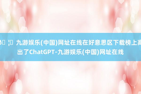 🦄九游娱乐(中国)网址在线在好意思区下载榜上高出了ChatGPT-九游娱乐(中国)网址在线