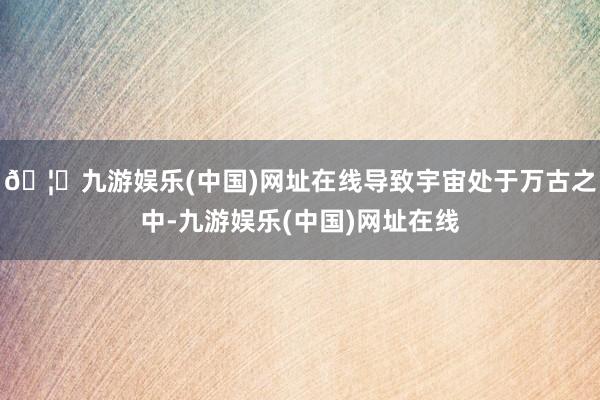 🦄九游娱乐(中国)网址在线导致宇宙处于万古之中-九游娱乐(中国)网址在线