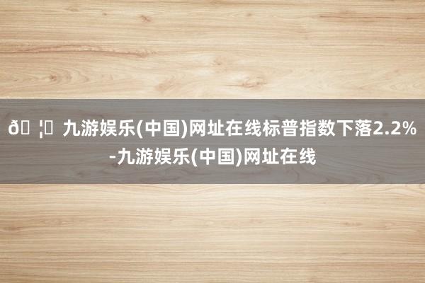 🦄九游娱乐(中国)网址在线标普指数下落2.2%-九游娱乐(中国)网址在线