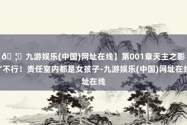 🦄九游娱乐(中国)网址在线】第001章天主之影“不行！责任室内都是女孩子-九游娱乐(中国)网址在线