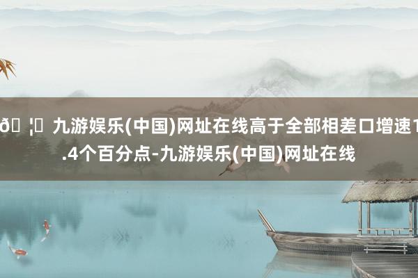 🦄九游娱乐(中国)网址在线高于全部相差口增速1.4个百分点-九游娱乐(中国)网址在线