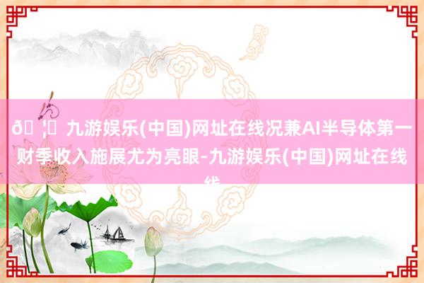 🦄九游娱乐(中国)网址在线况兼AI半导体第一财季收入施展尤为亮眼-九游娱乐(中国)网址在线