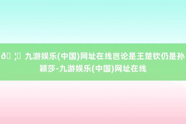 🦄九游娱乐(中国)网址在线岂论是王楚钦仍是孙颖莎-九游娱乐(中国)网址在线