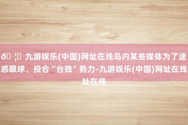 🦄九游娱乐(中国)网址在线岛内某些媒体为了迷惑眼球、投合“台独”势力-九游娱乐(中国)网址在线