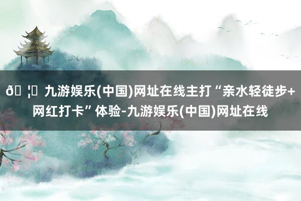 🦄九游娱乐(中国)网址在线主打“亲水轻徒步+网红打卡”体验-九游娱乐(中国)网址在线