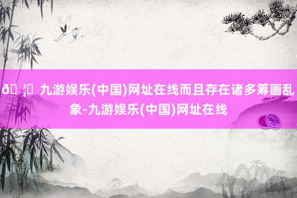 🦄九游娱乐(中国)网址在线而且存在诸多筹画乱象-九游娱乐(中国)网址在线