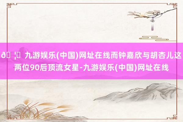 🦄九游娱乐(中国)网址在线而钟嘉欣与胡杏儿这两位90后顶流女星-九游娱乐(中国)网址在线