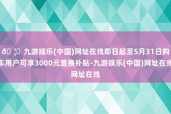 🦄九游娱乐(中国)网址在线即日起至5月31日购车用户可享3000元置换补贴-九游娱乐(中国)网址在线