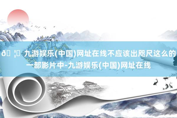 🦄九游娱乐(中国)网址在线不应该出咫尺这么的一部影片中-九游娱乐(中国)网址在线
