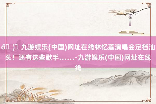 🦄九游娱乐(中国)网址在线林忆莲演唱会定档汕头！还有这些歌手……-九游娱乐(中国)网址在线