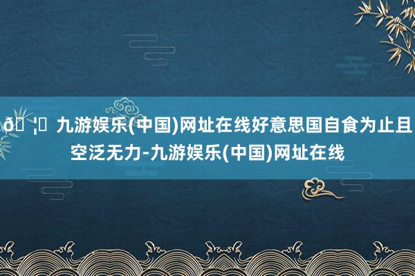 🦄九游娱乐(中国)网址在线好意思国自食为止且空泛无力-九游娱乐(中国)网址在线