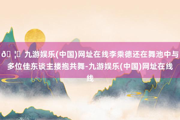 🦄九游娱乐(中国)网址在线李乘德还在舞池中与多位佳东谈主搂抱共舞-九游娱乐(中国)网址在线