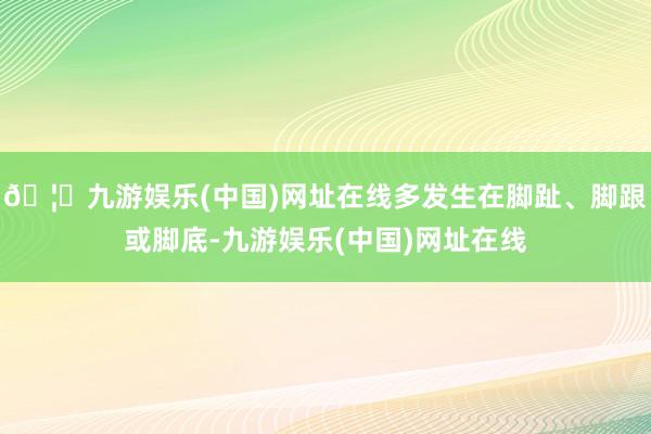 🦄九游娱乐(中国)网址在线多发生在脚趾、脚跟或脚底-九游娱乐(中国)网址在线