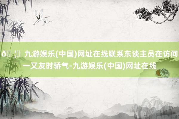 🦄九游娱乐(中国)网址在线联系东谈主员在访问一又友时骄气-九游娱乐(中国)网址在线