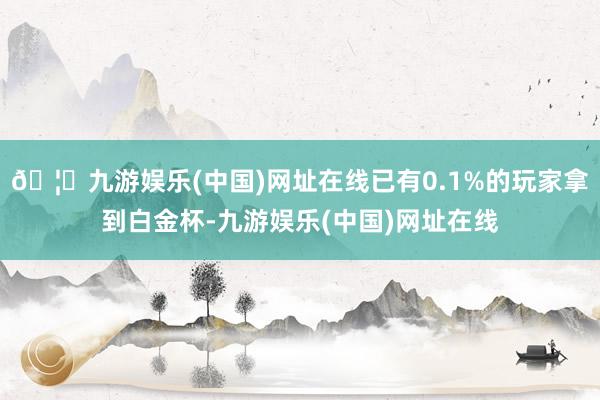 🦄九游娱乐(中国)网址在线已有0.1%的玩家拿到白金杯-九游娱乐(中国)网址在线