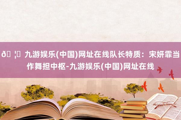 🦄九游娱乐(中国)网址在线队长特质：宋妍霏当作舞担中枢-九游娱乐(中国)网址在线